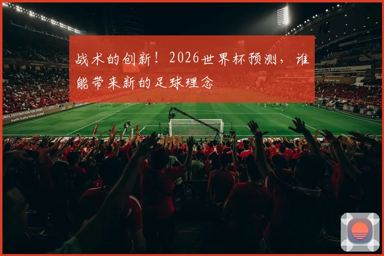 战术的创新！2026世界杯预测，谁能带来新的足球理念