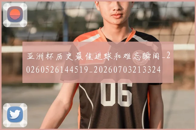 亚洲杯历史最佳进球和难忘瞬间_20260526144519_20260703213324