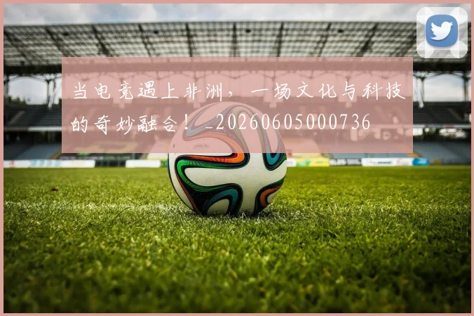 当电竞遇上非洲,一场文化与科技的奇妙融合!_20260605000736