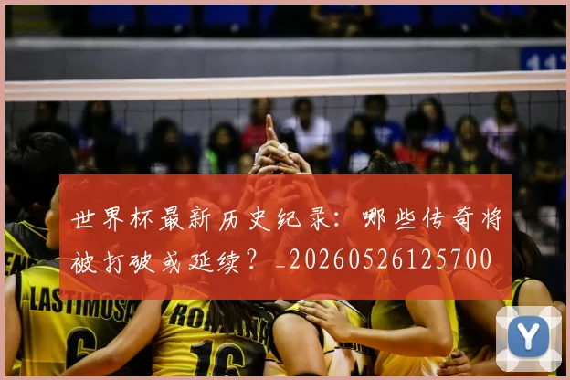 世界杯最新历史纪录:哪些传奇将被打破或延续?_20260526125700