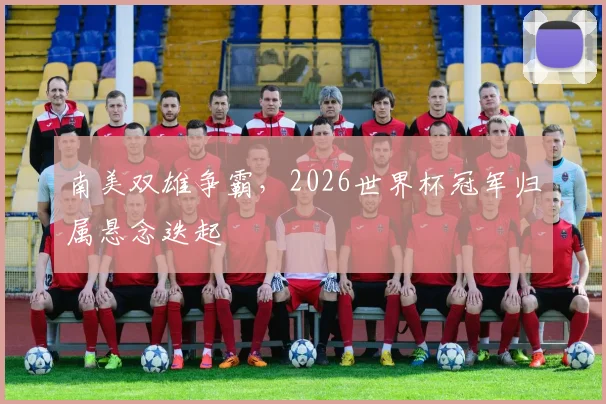 南美双雄争霸，2026世界杯冠军归属悬念迭起