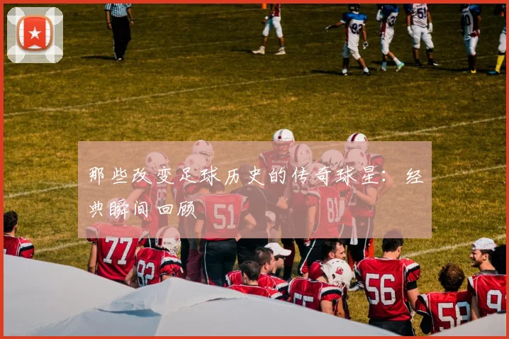 那些改变足球历史的传奇球星:经典瞬间回顾