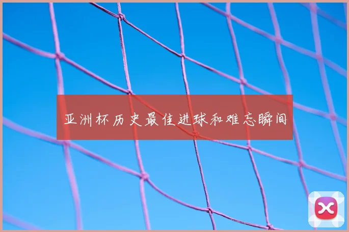 亚洲杯历史最佳进球和难忘瞬间