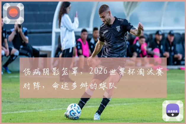 伤病阴影笼罩，2026世界杯淘汰赛对阵，命运多舛的球队