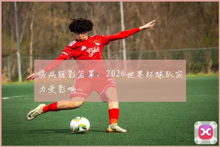 伤病阴影笼罩,2026世界杯球队实力受影响