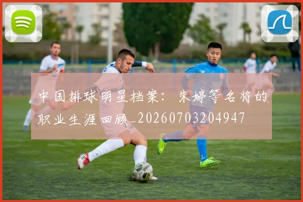 中国排球明星档案:朱婷等名将的职业生涯回顾_20260703204947