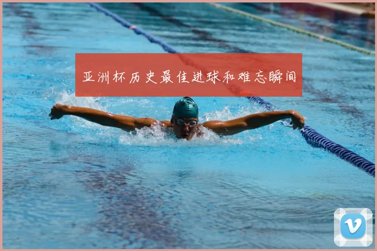 亚洲杯历史最佳进球和难忘瞬间